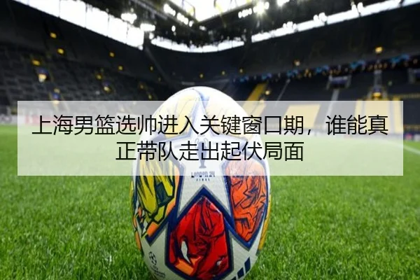 上海男篮选帅进入关键窗口期，谁能真正带队走出起伏局面